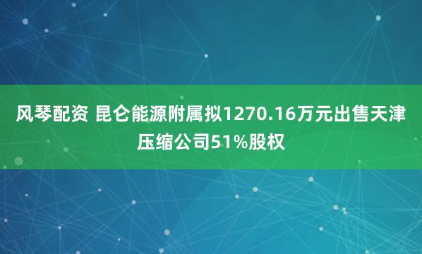 风琴配资 昆仑能源附属拟1270.16万元出售天津压缩公司51%股权