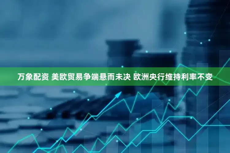 万象配资 美欧贸易争端悬而未决 欧洲央行维持利率不变