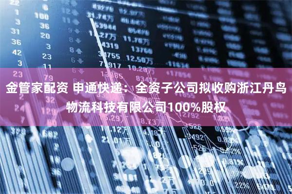 金管家配资 申通快递：全资子公司拟收购浙江丹鸟物流科技有限公司100%股权