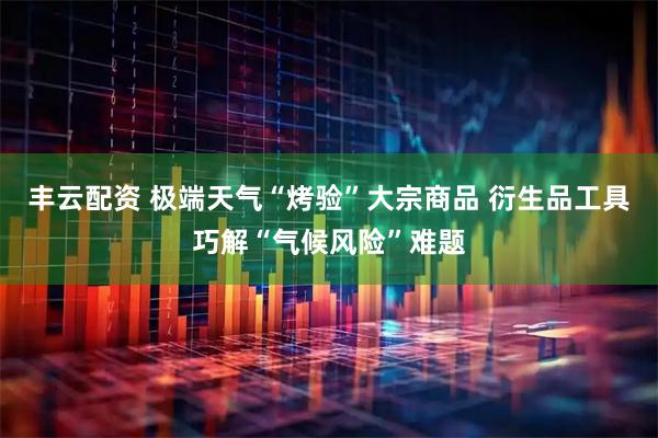 丰云配资 极端天气“烤验”大宗商品 衍生品工具巧解“气候风险”难题