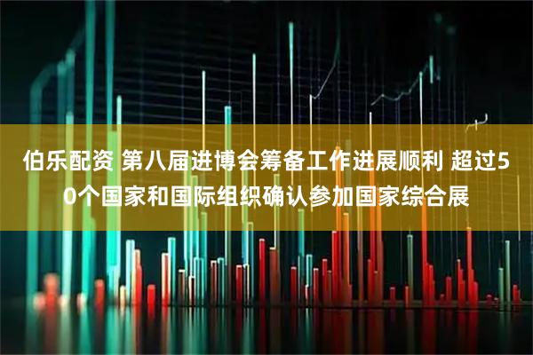 伯乐配资 第八届进博会筹备工作进展顺利 超过50个国家和国际组织确认参加国家综合展