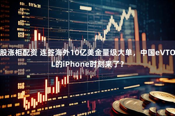 股涨柜配资 连签海外10亿美金量级大单，中国eVTOL的iPhone时刻来了？