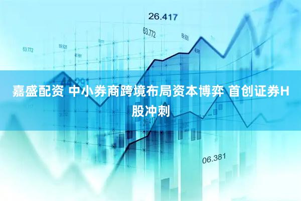 嘉盛配资 中小券商跨境布局资本博弈 首创证券H股冲刺