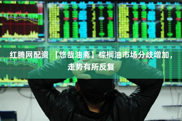 红腾网配资 【悠哉油斋】棕榈油市场分歧增加，走势有所反复