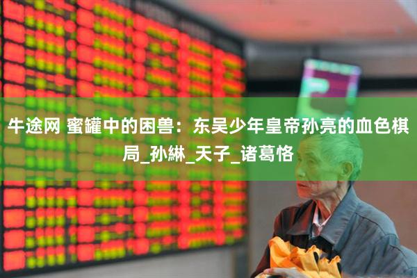 牛途网 蜜罐中的困兽：东吴少年皇帝孙亮的血色棋局_孙綝_天子_诸葛恪