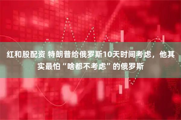 红和股配资 特朗普给俄罗斯10天时间考虑，他其实最怕“啥都不考虑”的俄罗斯