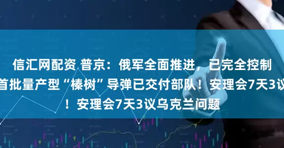 信汇网配资 普京：俄军全面推进，已完全控制这一重镇，首批量产型“榛树”导弹已交付部队！安理会7天3议乌克兰问题