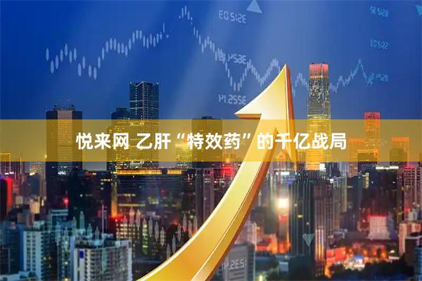 悦来网 乙肝“特效药”的千亿战局