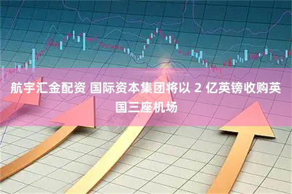 航宇汇金配资 国际资本集团将以 2 亿英镑收购英国三座机场