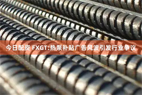 今日配资 FXGT:热泵补贴广告风波引发行业争议