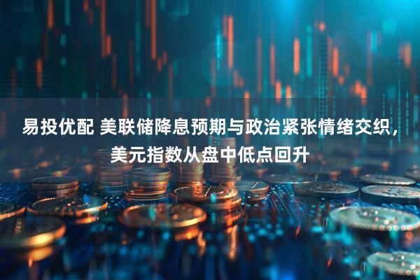 易投优配 美联储降息预期与政治紧张情绪交织，美元指数从盘中低点回升