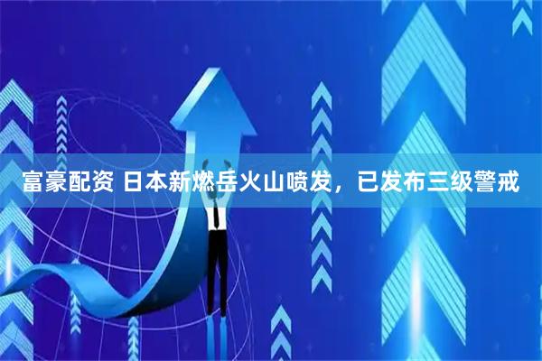 富豪配资 日本新燃岳火山喷发，已发布三级警戒