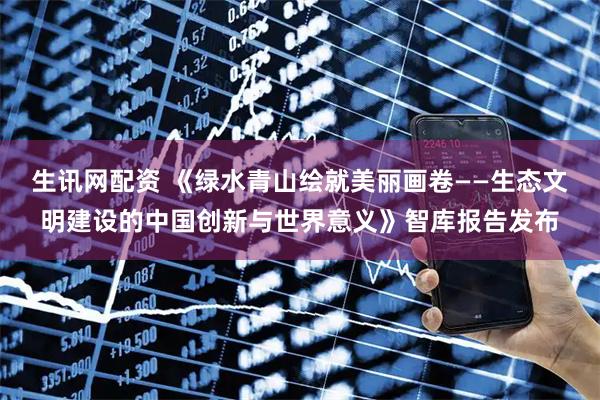 生讯网配资 《绿水青山绘就美丽画卷——生态文明建设的中国创新与世界意义》智库报告发布