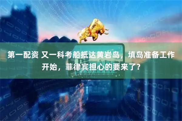 第一配资 又一科考船抵达黄岩岛，填岛准备工作开始，菲律宾担心的要来了？