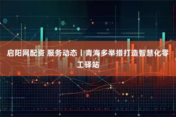 启阳网配资 服务动态丨青海多举措打造智慧化零工驿站