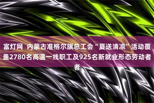 富灯网  内蒙古准格尔旗总工会“夏送清凉”活动覆盖2780名高温一线职工及925名新就业形态劳动者