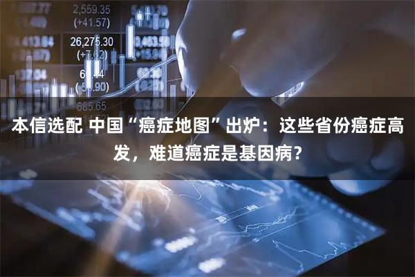 本信选配 中国“癌症地图”出炉：这些省份癌症高发，难道癌症是基因病？
