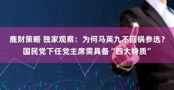 鹿财策略 独家观察：为何马英九不回锅参选？国民党下任党主席需具备“四大特质”