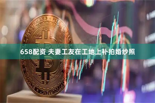 658配资 夫妻工友在工地上补拍婚纱照