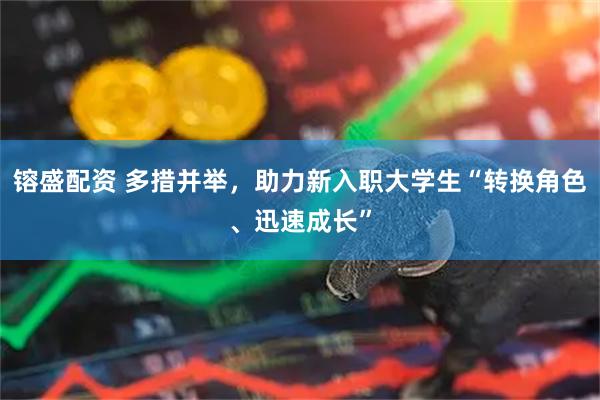镕盛配资 多措并举，助力新入职大学生“转换角色、迅速成长”