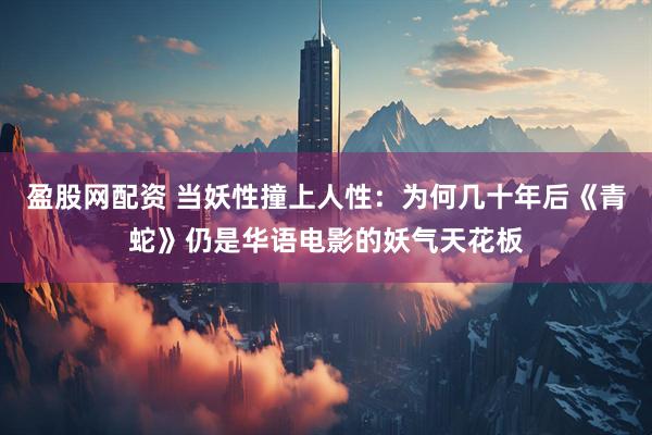 盈股网配资 当妖性撞上人性：为何几十年后《青蛇》仍是华语电影的妖气天花板