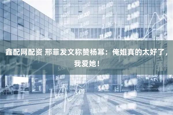 鑫配网配资 邢菲发文称赞杨幂：俺姐真的太好了，我爱她！