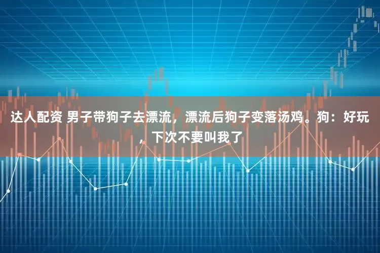 达人配资 男子带狗子去漂流，漂流后狗子变落汤鸡。狗：好玩，下次不要叫我了