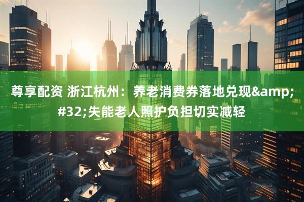 尊享配资 浙江杭州：养老消费券落地兑现 失能老人照护负担切实减轻