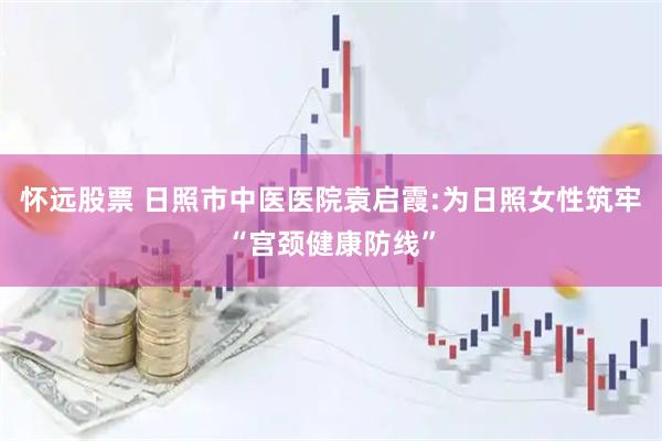 怀远股票 日照市中医医院袁启霞:为日照女性筑牢“宫颈健康防线”