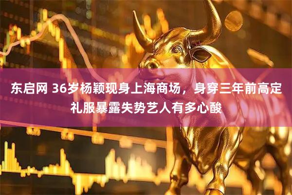 东启网 36岁杨颖现身上海商场,身穿三年前高定礼服暴露失势艺人有多心酸