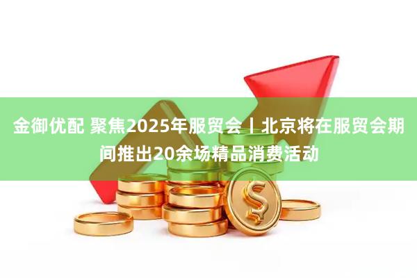 金御优配 聚焦2025年服贸会丨北京将在服贸会期间推出20余场精品消费活动