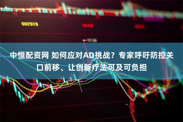 中恒配资网 如何应对AD挑战?专家呼吁防控关口前移、让创新疗法可及可负担
