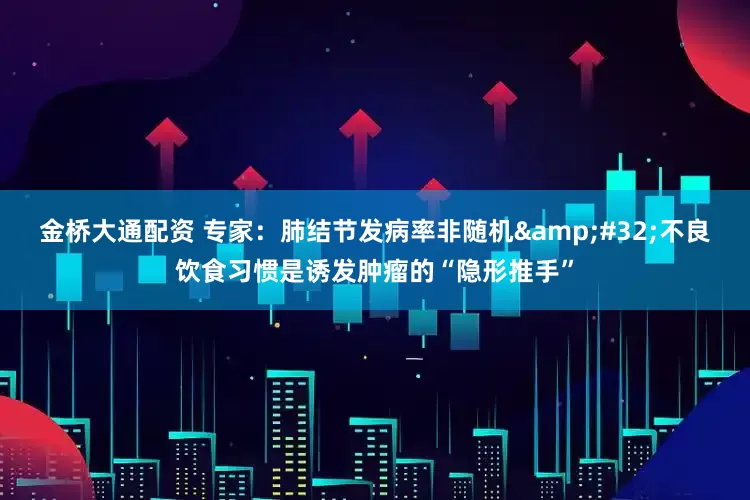 金桥大通配资 专家:肺结节发病率非随机 不良饮食习惯是诱发肿瘤的“隐形推手”