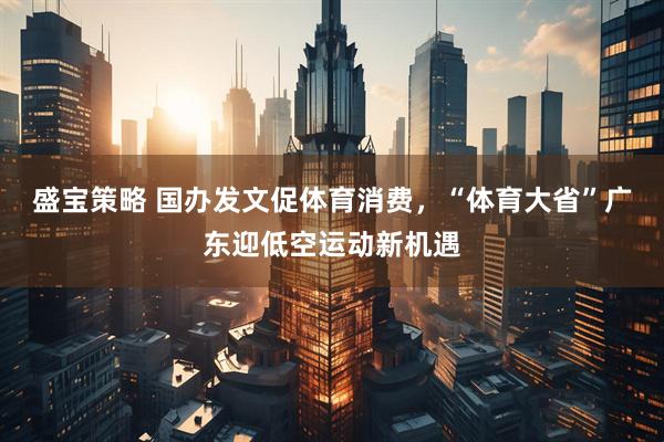 盛宝策略 国办发文促体育消费，“体育大省”广东迎低空运动新机遇