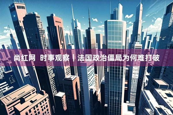尚红网 时事观察|法国政治僵局为何难打破