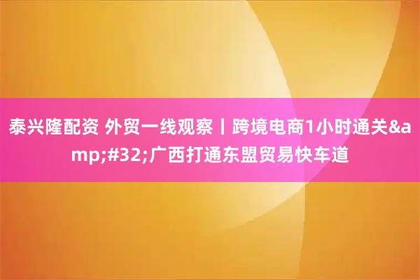 泰兴隆配资 外贸一线观察丨跨境电商1小时通关 广西打通东盟贸易快车道