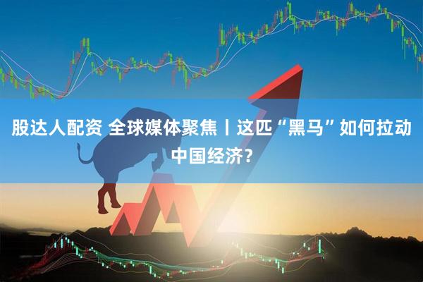 股达人配资 全球媒体聚焦丨这匹“黑马”如何拉动中国经济？