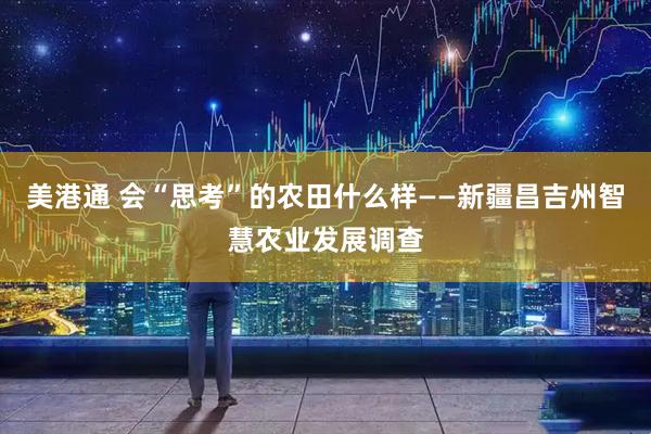 美港通 会“思考”的农田什么样——新疆昌吉州智慧农业发展调查