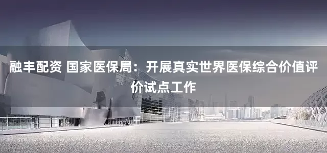融丰配资 国家医保局：开展真实世界医保综合价值评价试点工作
