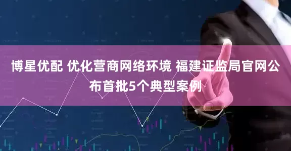 博星优配 优化营商网络环境 福建证监局官网公布首批5个典型案例