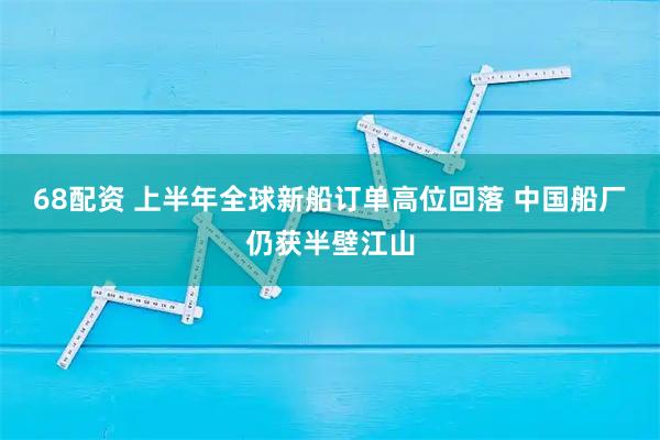 68配资 上半年全球新船订单高位回落 中国船厂仍获半壁江山