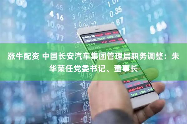 涨牛配资 中国长安汽车集团管理层职务调整:朱华荣任党委书记、董事长