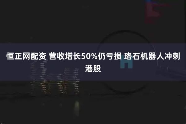 恒正网配资 营收增长50%仍亏损 珞石机器人冲刺港股
