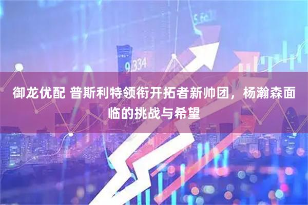 御龙优配 普斯利特领衔开拓者新帅团，杨瀚森面临的挑战与希望