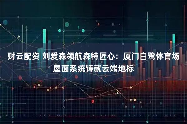财云配资 刘爱森领航森特匠心：厦门白鹭体育场屋面系统铸就云端地标