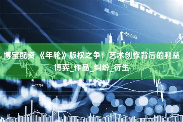 博宝配资 《年轮》版权之争:艺术创作背后的利益博弈_作品_纠纷_衍生