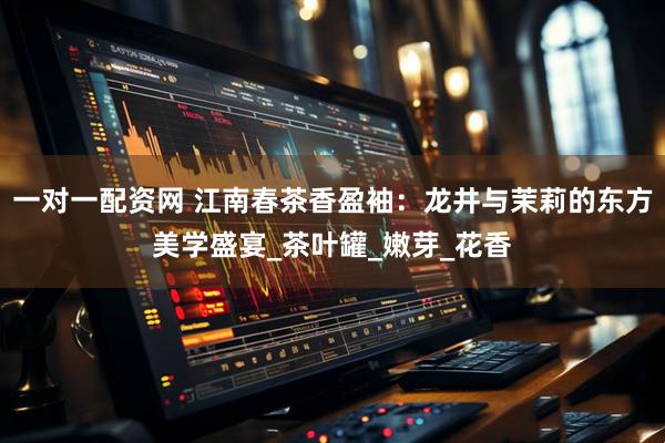 一对一配资网 江南春茶香盈袖：龙井与茉莉的东方美学盛宴_茶叶罐_嫩芽_花香