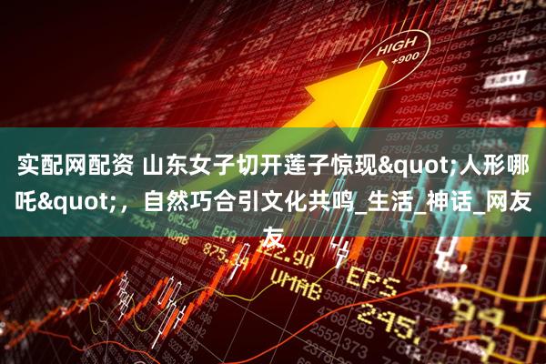 实配网配资 山东女子切开莲子惊现"人形哪吒",自然巧合引文化共鸣_生活_神话_网友