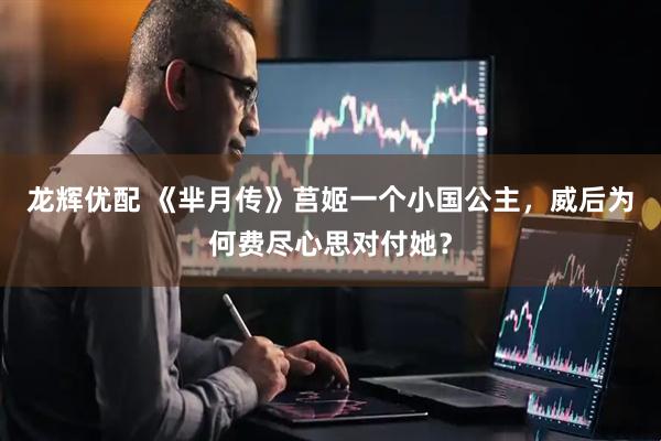 龙辉优配 《芈月传》莒姬一个小国公主，威后为何费尽心思对付她？