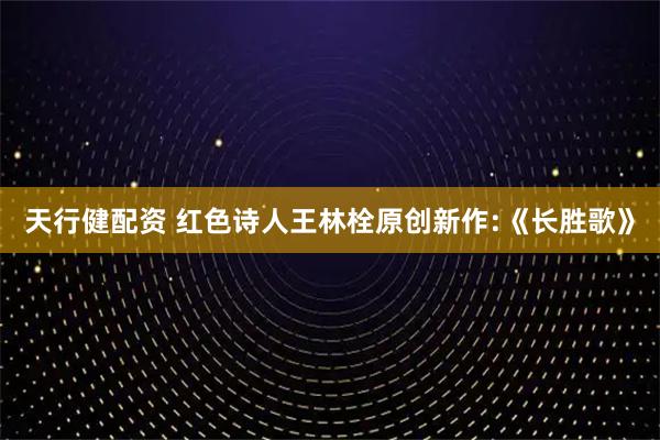 天行健配资 红色诗人王林栓原创新作:《长胜歌》